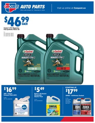 $
4699
Castrol®
GTX Magnatec
Full Synthetic Motor Oil
5 L
CTL 02200-3A, 0W-20
CTL 02215-3A, 5W-20
CTL 02211-3A, 5W-30
$
1699
AIR 1®
Diesel
Exhaust Fluid (DEF)
9.46 L
ANT 55-126AIRX96
$
549
Rain-X®
All Season
Windshield
Washer Fluid
3.78 L
ANT 35-303RXX52
$
1799
ZEREX™
Antifreeze/Coolant
3.78 L
VAL 875346,
Asian Blue
VAL 857852,
Asian Red
STARTING AT
EACH
Visit us online at Carquest.ca
Offers valid October 12 – December 6, 2023.
 