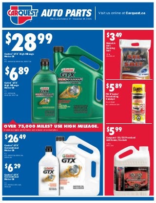 Visit us online at Carquest.ca
Offers valid October 27 – December 28, 2016.
$
689
Catrol®
GTX®
High Mileage
Motor Oil
1 L
CTL 00018-38,
0016-38, 0017-38
$
2899
Castrol®
GTX®
High Mileage
Motor Oil
5 L
CTL 00018-3A, 00016-3A, 00017-3A
$
2649
Castrol®
GTX®
Conventional
Motor Oil
5 L
CTL 00015-3A, 00011-3A,
00013-3A
$
599
Carquest®
50/50 Premixed
Antifreeze/Coolant
1.89 L
ANT 420C
$
629
Castrol®
GTX®
Conventional
Motor Oil
1 L
CTL 0015-42, 0011-42,
0013-42
$
349
Warwick
Salt
De-Icing
Salt
10 kg
SEL 200-10
$
589
PB B’laster®
Penetrating
Catalyst
311 GRAMS
BLT 16-PBCANADA
OVER 75,000 MILES? USE HIGH MILEAGE.
Increases engine performance and reduces oil consumption.
 