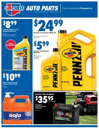 Visit us online at Carquest.ca
Offers valid February 23 – April 26, 2017.
FULL
SYNTHETIC
$
2499
Pennzoil®
Conventional Motor Oil
5 L
PZO 550023725, 550023739,
550023748
$
1099
GOJO®
Natural Orange™
Pumice Hand Cleaner
3.78 L
GOJ 0955
Carquest®
Lawn & Garden
Batteries
BAT 8U1L
$
899
Pennzoil Platinum®
Full
Synthetic Motor Oil
946 mL
PZO 550036422, 550023759,
550023766, 550023765
$
599
Pennzoil®
Conventional
Motor Oil
946 mL
PZO 550023731,
550023732,
550023796
$
3595
AFTER $7 MAIL-IN REBATE
WITH EXCHANGE
 