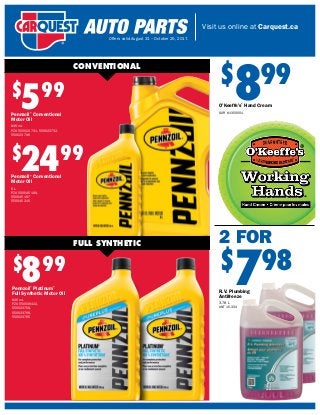Visit us online at Carquest.ca
Offers valid August 31 – October 25, 2017.
$
599
Pennzoil®
Conventional
Motor Oil
946 mL
PZO 550023731, 550023732,
550023796
$
2499
Pennzoil®
Conventional
Motor Oil
5 L
PZO 550045199,
550045197
550045215
$
899
Pennzoil®
Platinum®
Full Synthetic Motor Oil
946 mL
PZO 550036422,
550023759,
550023766,
550023765
CONVENTIONAL
FULL SYNTHETIC 2 FOR
$
798
R.V. Plumbing
Antifreeze
3.78 L
ANT 15-334
$
899
O’Keeffe’s®
Hand Cream
GOR K1350001
 