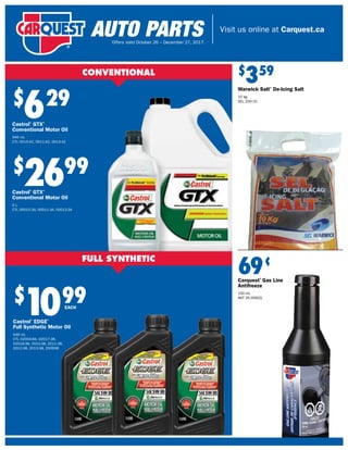 Visit us online at Carquest.ca
Offers valid October 26 – December 27, 2017.
$
629
Castrol®
GTX®
Conventional Motor Oil
946 mL
CTL 0015-42, 0011-42, 0013-42
$
2699
Castrol®
GTX®
Conventional Motor Oil
5 L
CTL 00015-3A, 00011-3A, 00013-3A
$
1099
Castrol®
EDGE®
Full Synthetic Motor Oil
946 mL
CTL 02004-66, 02017-38,
02018-38, 2010-38, 2011-38,
2012-38, 2013-38, 200938
CONVENTIONAL
EACH
$
359
Warwick Salt®
De-Icing Salt
10 kg
SEL 200-10
69¢
Carquest®
Gas Line
Antifreeze
150 mL
ANT 35-356CQ
 