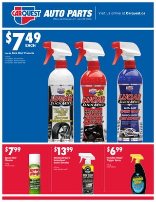Visit us online at Carquest.ca
Offers valid February 27 - April 29, 2020.
$
749
Lucas Slick Mist®
Products
710 mL
LCS 20513, Tire and Trim
LCS 20514, Interior Detailer
LCS 20160, Fast Speed Wax
EACH
$
799
Spray Nine®
Cleaner
539 g
PER C23319
$
699
Invisible Glass®
Trigger Spray
538 g
CHM 99564
$
1399
Chemical Guys®
Innerclean -
Quick Detailer
473 mL
CMG SPI-663-16FE
 