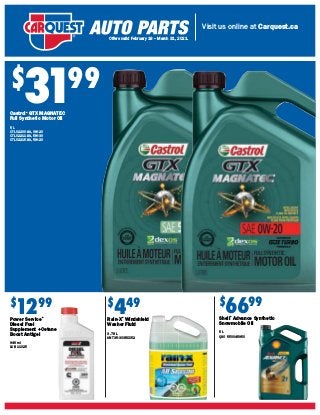 Visit us online at Carquest.ca
Offers valid February 18 – March 31, 2021.
$
3199
Castrol®
GTX MAGNATEC
Full Synthetic Motor Oil
5 L
CTL 02200-3A, 0W-20
CTL 02211-3A, 5W-30
CTL 02215-3A, 5W-20
$
449
Rain-X®
Windshield
Washer Fluid
3.78 L
ANT 35-303RXX52
$
6699
Shell®
Advance Synthetic
Snowmobile Oil
5 L
QSO 550045950
$
1299
Power Service®
Diesel Fuel
Supplement +Cetane
Boost Antigel
946 ml
LUB 11025
 