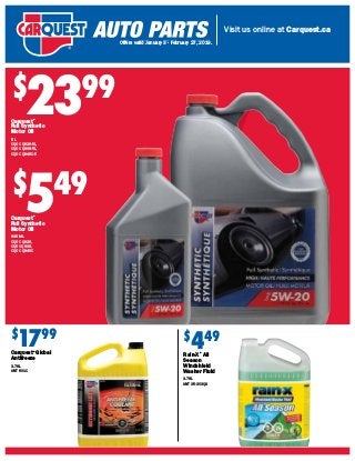 Visit us online at Carquest.ca
Offers valid October 25 – January 2, 2019.
$
2399
Carquest®
Full Synthetic
Motor Oil
5 L
CQO CQ926-5L,
CQO CQ936-5L,
CQO CQ946C-5
$
549
Carquest®
Full Synthetic
Motor Oil
946 ML
CQO CQ926,
CQ0 CQ936,
CQO CQ946C
$
1799
Carquest®
Global
Antifreeze
3.78L
ANT 601C
$
449
Rain-X®
All
Season
Windshield
Washer Fluid
3.78L
ANT 35-303QS
Offers valid January 3 - February 27, 2019.
 