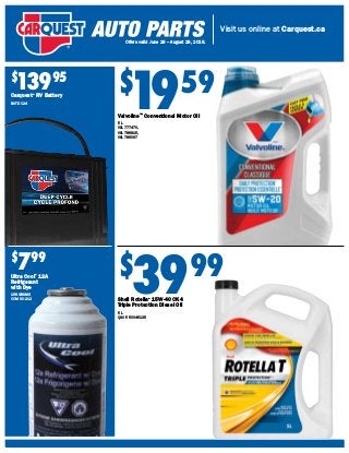 Visit us online at Carquest.ca
Offers valid June 28 – August 29, 2018.
$
1959
Valvoline™
Conventional Motor Oil
5 L
VAL 777470,
VAL 786815,
VAL 786097
$
3999
Shell Rotella®
15W-40 CK4
Triple Protection Diesel Oil
5 L
QSO 550045135
$
13995
Carquest®
RV Battery
BAT DC24
$
799
Ultra Cool®
12A
Refrigerant
with Dye
168 GRAMS
CCM UC-212
 