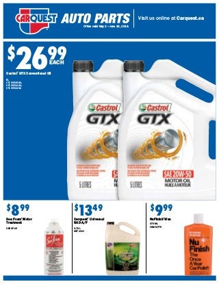 Visit us online at Carquest.ca
Offers valid May 2 – June 26, 2019.
$
2699
$
899
Sea Foam®
Motor
Treatment
SEA SF-16
$
999
NuFinish®
Wax
473 ML
CHM NF-76
$
1349
Carquest®
Universal
RAD A/F
3.78 L
ANT 101C
Castrol®
GTX Conventional Oil
5L
CTL 00015-3A,
CTL 00011-3A,
CTL 00013-3A
EACH
 
