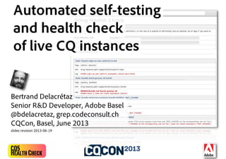 CQ5
HealthCheck
Automated self-testing
and health check
of live CQ instances
Bertrand Delacrétaz
Senior R&D Developer, Adobe Basel
@bdelacretaz, grep.codeconsult.ch
CQCon, Basel, June 2013
slides revision 2013-06-19
 