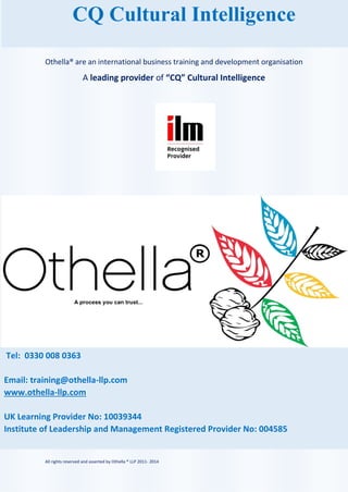 All rights reserved and asserted by Othella ® LLP 2011- 2014
Tel: 0330 008 0363
Email: training@othella-llp.com
www.othella-llp.com
UK Learning Provider No: 10039344
Institute of Leadership and Management Registered Provider No: 004585
Othella® are an international business training and development organisation
A leading provider of “CQ” Cultural Intelligence
CQ Cultural Intelligence
 