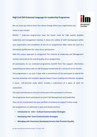 All rights reserved and asserted by Othella ® LLP 2011- 2014
High End ILM Endorsed Language for Leadership Programme
We can show you how to drive the culture change within your organisation and
thrive in your market.
Othella ® endorsed programmes have the bench mark for high quality bespoke
leadership and management training. It shows the calibre of staff development within
your organisation and completion of one of our programmes often marks the start of a
formalised qualification for many of our participants.
With this unique approach to recognition The Institute of Leadership and Management
monitor and endorse the overall quality of our programmes.
All participants on our endorsed programmes benefit from free support, information
networking and advice with an ILM Studying membership for a minimum of six months.
This programmes is run over 2 days with a commitment of the participant to attend the
two day workshop and complete approximately 2 hours reading and reflection alongside
5 hours self-directed study which includes a submission of a piece of work for
assessment.
The total commitment on the part of the part of the participant is 22 hours.
The programme direct participants to Level 3 &4 Management and Leadership.
They can be incorporated into your portfolio of evidence to support further study.
Our programmes are delivered in open and closed seminars
• Introduction to Inter – Cultural Communication Strategies
• Developing Inter Team Communication Strategies
• Managing with Awareness Developing Services that Promote Equality
 
