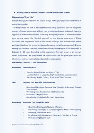 All rights reserved and asserted by Othella ® LLP 2011- 2014
• Building Tools to Improve Customer Services Within Global Markets
Master classes “Cross Talk “
We can show you how to drive the culture change within your organisation and thrive in
your chosen market.
For those who do not wish to have a formalised learning experience we have designed a
number of master classes that will suit your organisational needs. Individuals have the
opportunity to blend the seminars to develop a bespoke portfolio of evidence for their
own learning needs. Our blended approach to the learning experience is highly
acclaimed. The programmes are run over one or two days, with a commitment of the
participant to attend the one or two day workshop and complete approximately 2 hours
reading and reflection. The total commitment on the part of the part of the participant is
between 8 – 16 hours depending on the programme. They can be run as an open or
closed programme. The programmes are highly interactive and guide participants to
identify key business builders to take back to their organisation.
Master Class Cross Talk™ One day seminars
Awareness Developing Tools
• Introduction to Cultural Intelligence "CQ"
• An introduction to Understanding Cross Cultural Communication
• Developing Service Delivery Sensitive to Your Customer
Skills Preparing Your Reach for Global markets
• Operational Excellence; Exploring How Value Can Be Achieved Through
Your Business
• Developing Impact Assessment into Frameworks
• Evaluation; A Key to Success
• Doing Business in Poland (This is a 2 day seminar )
Knowledge Improving Your Knowledge Bank
• Identifying The Impact of Cultural Difference
• Discovering The Impact of Our Listening Skills When Communicating
• Managing The Diverse Team
• Developing Crisis Management Frameworks For Diverse Teams
• Understanding Equality Duty
 