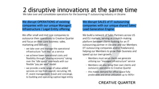 1
2 disruptive innovations at the same timeWe take over and consolidate operations for the booming IT outsourcing industry in Ukraine
2
We disrupt SALES of IT outsourcing
companies with our unique shared Sales/
Lead Generation Engine
We build a network of Sales Partners across US
and EU markets, serving as a match-making
platform between clients looking for an IT
outsourcing partner in Ukraine and our Members
(IT outsourcing companies and/or freelancers),
helping our Members to grow their business and
speed up our own growth
• Members must serve clients we generate
utilizing our “managed infrastructure” service
• Members can also bring their own clients and
outsource operations to Creative Quarter
• this makes demand for office space fully
predictable and drive utilization up to 90%+
We disrupt OPERATIONS of existing
companies with our unique Managed
Infrastructure / Legal Entity offering
We offer small and mid-size companies to
outsource their operations to Creative Quarter
and focus on their core business: sales,
marketing and delivery
• we take over and manage the operational
infrastructure “turn key” as a service
• we achieve lower operational costs and
flexibility through “sharing economy” taking
over the “idle space” overheads with our
flexible “pay per seat” model
• we provide a wide range of value added
services on top from payroll, recruiting, HR,
IT, event management, travel and concierge,
to building and operating captive legal entity
 