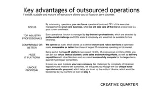 FOCUS
By outsourcing operations, you can focus operational cash and CPU of the executive
management on your core business, while we will take care of the rest at a lower cost v.s.
your current overheads.
TOP INDUSTRY
PROFESSIONALS
Each operational function is managed by top industry professionals, which are attracted by
professional challenge and CQ’s scale & complexity and would not be available for hire
otherwise.
COMPARABLE OR
BETTER
We operate at scale, which allows us to deliver mature and robust services at optimized
costs, comparable or better than those of largest IT companies operating on UA market.
HUGE
IT PLATFORM
Being part of the huge IT platform (we expect 15 000+ IT professionals in CQ by 2020), you
can join our virtual vertical clusters, unite sales and marketing efforts, as well as delivery
capabilities with other Members and as a result successfully compete for the large clients
against much bigger competitors.
UNIQUE
PROPOSAL
In case you want to create your own company, but challenged by complexity of Ukrainian
legislature and relations with authorities, we will guide you through with our unique build-
operate-transfer proposal, which helps you to set up the entity in Ukraine, which would be
transferred to you over time or even on Day 1.
Key advantages of outsourced operationsFlexible, scalable and mature infrastructure allows you to focus on core business
 