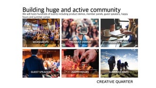 Building huge and active communityWe will hosts hundreds of events including product demos, member panels, guest speakers, happy
hours and summer camps
MEMBER PANELSWORKSHOPS PRODUCT DEMOS
GUEST SPEAKERS HAPPY HOURS SUMMER CAMPS
 