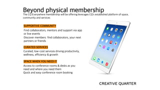 Beyond physical membership
Discover members: find collaborators, your next
partners or friends
SUPPORTIVE COMMUNITY
Find collaborators, mentors and support via app
or live events
CURATED SERVICES
Curated, low-cost services driving productivity,
wellness, efficiency & growth
Quick and easy conference room booking
SPACE WHEN YOU NEED IT
Access to conference rooms & desks as you
need and where you need them
The CQ Everywhere membership will be offering leverages CQ’s established platform of space,
community and services
 