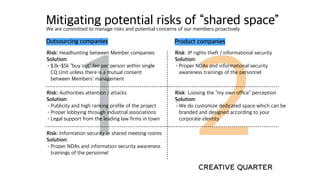 1 2
Mitigating potential risks of “shared space”We are committed to manage risks and potential concerns of our members proactively
Risk: IP rights theft / informational security
Solution:
•Proper NDAs and informational security
awareness trainings of the personnel
Risk: Headhunting between Member companies
Solution:
•$3k-$5k “buy out” fee per person within single
CQ Unit unless there is a mutual consent
between Members’ management
Risk: Loosing the “my own office” perception
Solution:
•We do customize dedicated space which can be
branded and designed according to your
corporate identity
Product companiesOutsourcing companies
Risk: Authorities attention / attacks
Solution:
•Publicity and high ranking profile of the project
•Proper lobbying through industrial associations
•Legal support from the leading law firms in town
Risk: Information security in shared meeting rooms
Solution:
•Proper NDAs and information security awareness
trainings of the personnel
 