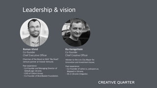 Leadership & vision
Ilia Kenigshtein
Co-founder
Chief Creative Officer
Roman Khmil
Co-founder
Chief Executive Officer
Adviser to the Lviv City Mayor for
Innovation and Investment Issues.
Past experience:
•Co-Founder of zahav.ru, pokupon.ua,
Mapped in Ukraine.
•3G in Ukraine integrator.
Chairman of the Board at NGO “My Road”;
venture partner at Vostok Ventures
Past experience:
•Co-Founder and Managing Director of
GlobalLogic Ukraine.
•COO of Ciklum Group.
•Co-Founder of BrainBasket Foundation.
 