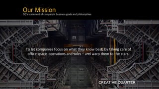 CQ’s statement of company’s business goals and philosophies
Our Mission
To let companies focus on what they know best, by taking care of
office space, operations and sales - and warp them to the stars.
 