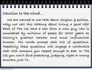 Caution to the wind…
We are warned to not talk about religion & politics.
Why not call this talking about living a good life?
Each of The CQ have a text from a wise guy who is
considered by millions of people for 2000 years as
history’s greatest teacher and most influential
human. His words prompt each trio of questions.
Hopefully these questions will engage a worthwhile
chat with someone you respect enough to ask. In The
CQ you won’t find preaching, judging, right or wrong
answers. Just ?’s.
Saturday, February 20, 16
 