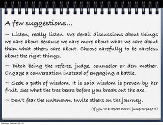A few suggestions…
~ Listen, really listen. We derail discussions about things
we care about because we care more about what we care about
than what others care about. Choose carefully to be careless
about the right things.
~ Ditch being the referee, judge, counselor or den mother.
Engage a conversation instead of engaging a battle.
~ Seek a path of wisdom. It is said wisdom is proven by her
fruit. See what the tree bears before you break out the axe.
~ Don’t fear the unknown. Invite others on the journey.
{If you’re a repeat CQ’er, jump to page 5}
Saturday, February 20, 16
 