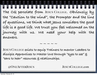 The CQ percolate from JESUS COLLEGE. Obviously by
the “Caution to the wind”, the Prompter and the line
of questions, we think what Jesus considers the good
life is a good life. We trust you feel welcomed on the
journey with us. We need your help with the
answers.
~ ~ ~ ~ ~
JESUS COLLEGE exists to equip Trainers to mentor Leaders to
disciple Apprentices to Master love through “eyes to see” &
“ears to hear” resources & relationships.
@ONEAFTERJESUS JESUSCOLLEGE.com
Saturday, February 20, 16
 