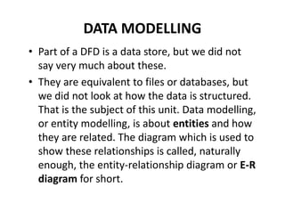 DATA MODELLING
• Part of a DFD is a data store, but we did not
say very much about these.
• They are equivalent to files or databases, but
we did not look at how the data is structured.
That is the subject of this unit. Data modelling,
or entity modelling, is about entities and how
they are related. The diagram which is used to
show these relationships is called, naturally
enough, the entity-relationship diagram or E-R
diagram for short.
 