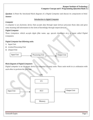 Kanpur Institute of Technology
Computer Concept and C Programming (Question Bank-1)
Somnath Gupta Page 1
QuestionQuestionQuestionQuestion 1111 Draw the functional block diagram of a Digital Computer and discuss its components in brief.
AnswerAnswerAnswerAnswer
Introduction to digital ComputerIntroduction to digital ComputerIntroduction to digital ComputerIntroduction to digital Computer
ComputerComputerComputerComputer
A computer is an electronic device that accepts data through input devices processes those data and gives
some meaning full information in the form of knowledge through output devices.
Digital ComputerDigital ComputerDigital ComputerDigital Computer
Those Computers, which accepts digits (like name, age, special characters etc.) as input called Digital
Computers.
Digital Computer has following units:Digital Computer has following units:Digital Computer has following units:Digital Computer has following units:
1.1.1.1. Input Unit
2.2.2.2. Central Processing Unit
3.3.3.3. Output Unit
Block diagram of Digital ComputersBlock diagram of Digital ComputersBlock diagram of Digital ComputersBlock diagram of Digital Computers
Digital computer is an electronic device. It comprises of many units. These units work in co ordination with
each other to perform the give task.
CPU
Output UnitProcessing UnitInput Unit
CU
ALU Output UnitInput Unit
Memory
 