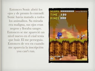 Entonces Sonic abrió los
ojos y de pronto lo entendí:
Sonic havia matado a todos
los animalitos. Su mirada
era maligna, sus ojos eran
negros y lloraba sangre.
Entonces se me apareció un
nivel nuevo en el cúal tenía
que huir. El me perseguía.
Entonces de vez en cuando
me aparecia la inscripción
you can't run.
 