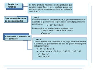Productos
notables
Se llama producto notables a ciertos productos que
cumplen reglas fijas y cuyo resultado puede ser
escrito por simple inspección, es decir, sin verificar la
multiplicación
Cuadrado de la suma
de dos cantidades
Cuando tenemos dos cantidades a y b, cuya suma está elevada al
cuadrado, lo que realmente se pide es que se multiplique la suma
por si misma:
Esta multiplicación se efectúa de la siguiente forma:
Cuadrado de la diferencia de
dos cantidades
Cuando tenemos dos cantidades a y b, cuya resta está elevada
al cuadrado, lo que realmente se pide es que se multiplique la
resta por si misma:
 