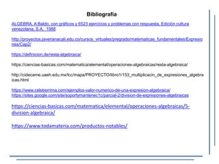 Bibliografía
ALGEBRA. A Baldo, con gráficos y 6523 ejercicios y problemas con respuesta, Edición cultura
venezolana, S.A. 1988
http://proyectos.javerianacali.edu.co/cursos_virtuales/pregrado/matematicas_fundamentales/Expresio
nes/Cap2/
https://definicion.de/resta-algebraica/
https://ciencias-basicas.com/matematica/elemental/operaciones-algebraicas/resta-algebraica/
http://cidecame.uaeh.edu.mx/lcc/mapa/PROYECTO/libro1/153_multiplicacin_de_expresiones_algebra
icas.html
https://www.celeberrima.com/ejemplos-valor-numerico-de-una-expresion-algebraica/
https://sites.google.com/site/soportymantenec1c/parcial-2/division-de-expresiones-algebraicas
https://ciencias-basicas.com/matematica/elemental/operaciones-algebraicas/5-
division-algebraica/
https://www.todamateria.com/productos-notables/
 