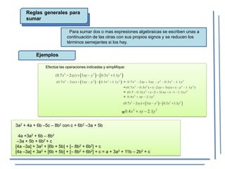 Reglas generales para
sumar
Para sumar dos o mas expresiones algebraicas se escriben unas a
continuación de las otras con sus propios signos y se reducen los
términos semejantes si los hay.
Ejemplos
=
Efectúe las operaciones indicadas y simplifique:
3a2 + 4a + 6b –5c – 8b2 con c + 6b2 –3a + 5b
4a +3a2 + 6b – 8b2
–3a + 5b + 6b2 + c
[4a –3a] + 3a2 + [6b + 5b] + [– 8b2 + 6b2] + c
[4a –3a] + 3a2 + [6b + 5b] + [– 8b2 + 6b2] + c = a + 3a2 + 11b – 2b2 + c
 