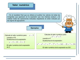 Valor numérico
- Es el resultado final que se obtiene al sustituir los valores de todas las
incógnitas que aparecen en la expresión que nos interesa evaluar y de
realizar todas las operaciones indicadas respetando el orden indicado por
los signos de agrupación.
Ejemplos:
Calcular el valor numérico para:
cuando x=10.
Sustituimos en la expresión:
El valor numérico de la expresión
es 2.
Calcular el valor numérico para:
cuando x=7
Sustituimos en la expresión:
El valor numérico de la expresión es 301.
 