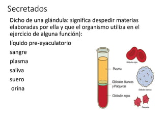 Secretados
Dicho de una glándula: significa despedir materias
elaboradas por ella y que el organismo utiliza en el
ejercicio de alguna función):
líquido pre-eyaculatorio
sangre
plasma
saliva
suero
orina
 