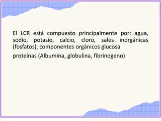 El LCR está compuesto principalmente por: agua,
sodio, potasio, calcio, cloro, sales inorgánicas
(fosfatos), componentes orgánicos glucosa
proteínas (Albumina, globulina, fibrinogeno)
 