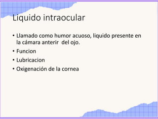 Liquido intraocular
• Llamado como humor acuoso, liquido presente en
la cámara anterir del ojo.
• Funcion
• Lubricacion
• Oxigenación de la cornea
 