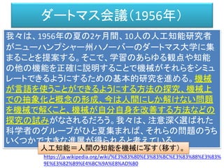ダートマス会議（1956年）
我々は、1956年の夏の2ヶ月間、10人の人工知能研究者
がニューハンプシャー州ハノーバーのダートマス大学に集
まることを提案する。そこで、学習のあらゆる観点や知能
の他の機能を正確に説明することで機械がそれらをシミュ
レートできるようにするための基本的研究を進める。機械
が言語を使うことができるようにする方法の探究、機械上
での抽象化と概念の形成、今は人間にしか解けない問題
を機械で解くこと、機械が自分自身を改善する方法などの
探究の試みがなされるだろう。我々は、注意深く選ばれた
科学者のグループがひと夏集まれば、それらの問題のうち
いくつかで大きな進展が得られると考えている。
https://ja.wikipedia.org/wiki/%E3%83%80%E3%83%BC%E3%83%88%E3%83%
9E%E3%82%B9%E4%BC%9A%E8%AD%B0
人工知能＝人間の知能を機械に写す（移す）。
 