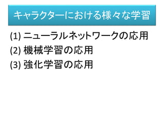 キャラクターにおける様々な学習
(1) ニューラルネットワークの応用
(2) 機械学習の応用
(3) 強化学習の応用
 