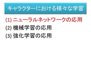 キャラクターにおける様々な学習
(1) ニューラルネットワークの応用
(2) 機械学習の応用
(3) 強化学習の応用
 