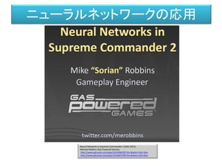Neural Networks in Supreme Commander 2 (GDC 2012)
Michael Robbins (Gas Powered Games)
http://www.gdcvault.com/play/1015406/Off-the-Beaten-Path-Non
http://www.gdcvault.com/play/1015667/Off-the-Beaten-Path-Non
ニューラルネットワークの応用
 