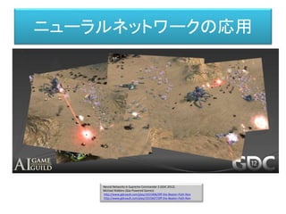 Neural Networks in Supreme Commander 2 (GDC 2012)
Michael Robbins (Gas Powered Games)
http://www.gdcvault.com/play/1015406/Off-the-Beaten-Path-Non
http://www.gdcvault.com/play/1015667/Off-the-Beaten-Path-Non
ニューラルネットワークの応用
 
