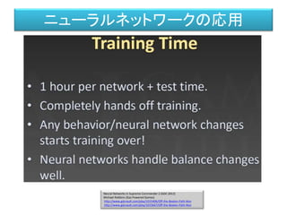 Neural Networks in Supreme Commander 2 (GDC 2012)
Michael Robbins (Gas Powered Games)
http://www.gdcvault.com/play/1015406/Off-the-Beaten-Path-Non
http://www.gdcvault.com/play/1015667/Off-the-Beaten-Path-Non
ニューラルネットワークの応用
 