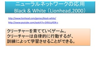 ニューラルネットワークの応用
Black & White （Lionhead,2000）
クリーチャーを育てていくゲーム。
クリーチャーは自律的に行動するが、
訓練によって学習させることができる。
http://www.youtube.com/watch?v=2t9ULyYGN-s
http://www.lionhead.com/games/black-white/
 