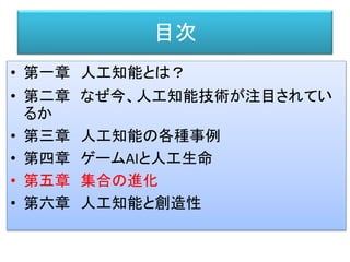 目次
• 第一章 人工知能とは？
• 第二章 なぜ今、人工知能技術が注目されてい
るか
• 第三章 人工知能の各種事例
• 第四章 ゲームAIと人工生命
• 第五章 集合の進化
• 第六章 人工知能と創造性
 