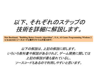 以下、それぞれのステップの
技術を詳細に解説します。
以下の解説は、上記の解説に即します。
いろいろ教科書や解説があるけれど、ゲーム開発に関しては
上記の解説が最も優れているし、
ソースコードもあるので利用しやすいと思います。
Mat Buckland, "Building Better Genetic Algorithm", 11.4., AI Game Programming Wisdom 2
（CD-ROMにソースコードと実行ファイルがあります）
 