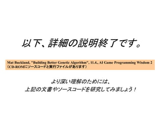 以下、詳細の説明終了です。
より深い理解のためには、
上記の文書やソースコードを研究してみましょう！
Mat Buckland, "Building Better Genetic Algorithm", 11.4., AI Game Programming Wisdom 2
（CD-ROMにソースコードと実行ファイルがあります）
 