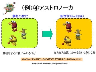（例）④アストロノーカ
最初はすぐに罠にかかるけど だんだんと罠にかからないようになる
MuuMuu, プレイステーション用ソフト「アストロノーカ」（Enix, 1998）
http://www.muumuu.com/games/astro/
新世代（５～世代後）最初の世代
 