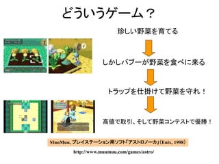 どういうゲーム？
珍しい野菜を育てる
しかしバブーが野菜を食べに来る
トラップを仕掛けて野菜を守れ！
MuuMuu, プレイステーション用ソフト「アストロノーカ」（Enix, 1998）
http://www.muumuu.com/games/astro/
高値で取引、そして野菜コンテストで優勝！
 