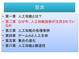 目次
• 第一章 人工知能とは？
• 第二章 なぜ今、人工知能技術が注目されてい
るか
• 第三章 人工知能の各種事例
• 第四章 ゲームAIと人工生命
• 第五章 集合の進化
• 第六章 人工知能と創造性
 