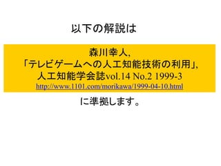 森川幸人,
「テレビゲームへの人工知能技術の利用」,
人工知能学会誌vol.14 No.2 1999-3
http://www.1101.com/morikawa/1999-04-10.html
に準拠します。
以下の解説は
 