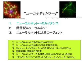 ① ニューラルネットで動く3D-PONGのNPC
② ニューラルネットで移動する「機雷除去戦車」
③ 2D-シューティングゲームへの応用「バイナリーエイリアン」
④ 衝突回避と探索を行う戦車
⑤ ニューラルネットワークの構造が進化させる「NEAT」の技術
⑥ リアルタイム「NEAT」を使ったシミュレーションゲーム「 NERO 」
ニューラルネットワーク
１． ニューラルネットへのガイダンス
２． 階層型ニューラルネット
３． ニューラルネットによるエージェント
http://www.daviddarling.info/encyclopedia/N/neuralnet.html
http://www.sanko-junyaku.co.jp/product/bio/catalog/nhc_animal/rat-neuronal-3striatum.html
 