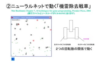 ②ニューラルネットで動く「機雷除去戦車」
Mat Buckland, Chapter 7, AI techniques for game programming, Premier Press, 2002
(実行ファイルとソースコードがCD-ROMにあります)
左のキャタピラの回転数 右のキャタピラの回転数
２つの回転数の関係で動く
 